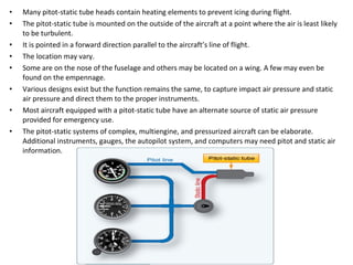 • Many pitot-static tube heads contain heating elements to prevent icing during flight.
• The pitot-static tube is mounted on the outside of the aircraft at a point where the air is least likely
to be turbulent.
• It is pointed in a forward direction parallel to the aircraft’s line of flight.
• The location may vary.
• Some are on the nose of the fuselage and others may be located on a wing. A few may even be
found on the empennage.
• Various designs exist but the function remains the same, to capture impact air pressure and static
air pressure and direct them to the proper instruments.
• Most aircraft equipped with a pitot-static tube have an alternate source of static air pressure
provided for emergency use.
• The pitot-static systems of complex, multiengine, and pressurized aircraft can be elaborate.
Additional instruments, gauges, the autopilot system, and computers may need pitot and static air
information.
 