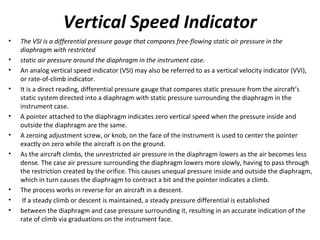 Vertical Speed Indicator
• The VSI is a differential pressure gauge that compares free-flowing static air pressure in the
diaphragm with restricted
• static air pressure around the diaphragm in the instrument case.
• An analog vertical speed indicator (VSI) may also be referred to as a vertical velocity indicator (VVI),
or rate-of-climb indicator.
• It is a direct reading, differential pressure gauge that compares static pressure from the aircraft’s
static system directed into a diaphragm with static pressure surrounding the diaphragm in the
instrument case.
• A pointer attached to the diaphragm indicates zero vertical speed when the pressure inside and
outside the diaphragm are the same.
• A zeroing adjustment screw, or knob, on the face of the instrument is used to center the pointer
exactly on zero while the aircraft is on the ground.
• As the aircraft climbs, the unrestricted air pressure in the diaphragm lowers as the air becomes less
dense. The case air pressure surrounding the diaphragm lowers more slowly, having to pass through
the restriction created by the orifice. This causes unequal pressure inside and outside the diaphragm,
which in turn causes the diaphragm to contract a bit and the pointer indicates a climb.
• The process works in reverse for an aircraft in a descent.
• If a steady climb or descent is maintained, a steady pressure differential is established
• between the diaphragm and case pressure surrounding it, resulting in an accurate indication of the
rate of climb via graduations on the instrument face.
 