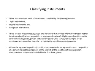 Classifying Instruments
• There are three basic kinds of instruments classified by the job they perform:
• flight instruments,
• engine instruments, and
• navigation instruments.
• There are also miscellaneous gauges and indicators that provide information that do not fall
into these classifications, especially on large complex aircraft. Flight control position, cabin
environmental systems, power, and auxiliary power units (APUs), for example, are all
monitored and controlled from the cockpit via the use of instruments systems.
• All may be regarded as position/condition instruments since they usually report the position
of a certain moveable component on the aircraft, or the condition of various aircraft
components or systems not included in the first three groups.
 