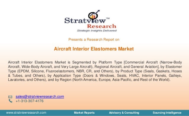 www.stratviewresearch.com Market Reports Advisory & Consulting Sourcing Intelligence
Aircraft Interior Elastomers Market
Aircraft Interior Elastomers Market is Segmented by Platform Type [Commercial Aircraft (Narrow-Body
Aircraft, Wide-Body Aircraft, and Very Large Aircraft), Regional Aircraft, and General Aviation], by Elastomer
Type (EPDM, Silicone, Fluoroelastomers, NBR, CR, and Others), by Product Type (Seals, Gaskets, Hoses
& Tubes, and Others), by Application Type (Doors & Windows, Seats, HVAC, Interior Panels, Galleys,
Lavatories, and Others), and by Region (North America, Europe, Asia-Pacific, and Rest of the World).
sales@stratviewresearch.com
+1-313-307-4176
Presents a Research Report on
 