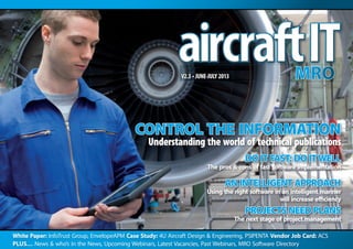 White Paper: InfoTrust Group, EnvelopeAPM Case Study: 4U Aircraft Design & Engineering, PSIPENTA Vendor Job Card: ACS
Plus… News & who’s in the News, Upcoming Webinars, Latest Vacancies, Past Webinars, MRO Software Directory
V2.3 • JUNE-JULY 2013
CONTROL THE INFORMATION
Understanding the world of technical publications
DO IT FAST;DO ITWELL
The pros & cons of fast software implementation
AN INTELLIGENT APPROACH
Using the right software in an intelligent manner
will increase efficiency
PROJECTS NEED PLANS
The next stage of project management
 