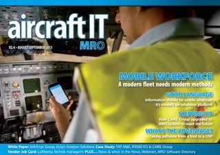 White Paper: InfoTrust Group, ExSyn Aviation Solutions Case Study: TAP M&E, IFRSKEYES & CAIRE Group
Vendor Job Card: Lufthansa Technik manage/m PLUS… News & who’s in the News, Webinars, MRO Software Directory
V2.4 • AUGUST-SEPTEMBER 2013
MOBILE WORKFORCE
A modern fleet needs modern methods
GOOD LANGUAGE
Information should be usable wherever
it’s viewed, on whatever platform
STEPPING UP
How CAIRE Group upgraded its
MRO system to meet the future
WHAT’STHE ADVANTAGE?
Taking software from a tool to a USP
 