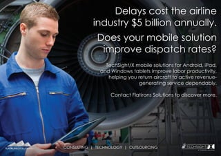 CONSULTING | TECHNOLOGY | OUTSOURCING
Delays cost the airline
industry $5 billion annually.
Does your mobile solution
improve dispatch rates?
TechSight/X mobile solutions for Android, iPad,
and Windows tablets improve labor productivity,
helping you return aircraft to active revenue-
generating service dependably.
Contact Flatirons Solutions to discover more.
 
