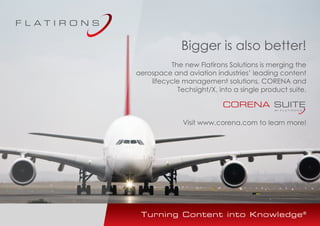 Bigger is also better!
The new Flatirons Solutions is merging the
aerospace and aviation industries’ leading content
lifecycle management solutions, CORENA and
Techsight/X, into a single product suite.
Visit www.corena.com to learn more!
 