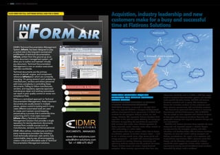 12 | NEWS | AIRCRAFT IT MRO | JULY/AUGUST 2014
Acquistion, industry leadership and new
customers make for a busy and successful
time at Flatirons Solutions
FLATIRONS SOLUTIONS ACQUIRES
AEROSPACE AND DEFENSE SOFTWARE
LEADER CORENA
ADVANCES GLOBAL LEADERSHIP IN CONTENT
LIFECYCLE MANAGEMENT SOLUTIONS
FLATIRONS Solutions, announced in late April 2014
that it has acquired CORENA, a European-headquartered
software development house specializing in S1000D-based
solutions for the aerospace, defense, marine, rail, and
energy industries. This represents Flatirons Solutions’ third
acquisition in the past two years, reflecting the company’s
dedication to expanding the capabilities for specialized
CLM solutions that enable more efficient operation of
highly regulated, capital-intensive assets where material or
labor productivity is a critical factor.
Organizations that rely on mission-critical data to design,
manufacture, operate, or maintain complex assets — such
as civil or military aircraft, trains, ships, power plants and
energy equipment — are faced with increasingly complex
requirements for creating, delivering, consuming, and
optimizing technical content over the product and service
lifecycle of these assets and across a highly fractured
ecosystem. These evolving requirements stem from new
information standards such as S1000D, a shift from paper-
based to electronic documentation systems, and benefits
made possible by tablet devices. CORENA and Flatirons
Solutions’ consistent and on-going R&D investments
deliver the innovative solutions to help customers meet
these complex requirements with user-friendly solutions.
“The demand for specialized CLM solutions is increasing
dramatically,” said Toralf Johannessen, CEO of CORENA.
“We are excited to come together with Flatirons Solutions
to keep pace with increasing functional demands and
geographic coverage that respond to constant change and
user expectations.”
“CORENA and Flatirons Solutions bring together the most
recognized and respected experts in content lifecycle
management for the aerospace, aviation, and other
industries,” said Geoffrey Godet, CEO of Flatirons Solutions.
“Together, we serve the world’s leading aerospace and
defense manufacturers, the largest airline operators, and
many defense organizations. With a presence across Asia,
Europe, and the Americas, we’re pleased to reinforce
around-the-clock support for mission-critical customer
requirements moving toward Cloud/SaaS-based solutions
demanded by today’s mobile workforce.”
CLICK HERE FOR FULL SOFTWARE DETAILS AND FOR A DEMO
IDMR’s Technical Documentation Management
System, InForm, has been designed to play
a central role in the long-term survival and
proliferation of technical documentation.
InForm, written from the ground up as an
airline document management system, will
allow you to author and maintain virtually
any document. Technical Documentation
Management is now on aviation executives
agenda’s worldwide.
Technical documents are the primary
source of aircraft, engine, and component
reference InFormation which are constantly
changing. On-going revision’s and updates by
manufacturers, vendors and airline personnel
add more complexity in controlling these
documents. Failing to follow manufactures,
vendors, and regulatory agencies approved
maintenance repair and overhaul procedures
can result in poor quality control or worse non-
compliance fines.
Without a centralized approach to Technical
Documentation Management, these important
documents are usually stored in multiple
places, version control is lacking and in many
cases different automated tools are used
to create and maintain record keeping,
perpetuating a process that is extremely time
consuming and in most cases inaccurate.
InForm offers a Technical Document
Management Solution that provides a single
repository for storing electronic documents
received from outside sources such as
manufactures, vendors, and internal personal.
IDMR offers airlines, manufactures and third-
party maintenance providers the industry’s
most technically advanced, web centric, fully
customizable, easy-to-use, all encompassing,
mission critical and affordable suite of Technical
Documentation Management solutions.
www.idmr-solutions.com
sales@idmr-solutions.com
Tel: +1 888 675 4527
DOCUMENTS…MANAGED.
 