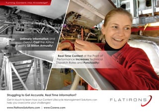 Untimely Information and 
Delays Cost the Airline 
Industry $5 Billion Annually! 
Real Time Content at the Point of 
Performance Increases Technical 
Dispatch Rates and Punctuality! 
Struggling to Get Accurate, Real Time Information? 
Get in touch to learn how our Content Lifecycle Management Solutions can 
help you overcome your challenges! 
www.FlatironsSolutions.com  www.Corena.com 
