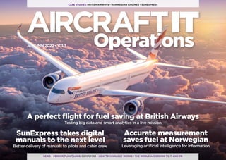 AIRCRAFTIT
Operations
CASE STUDIES: BRITISH AIRWAYS • NORWEGIAN AIRLINES • SUNEXPRESS
NEWS • VENDOR FLIGHT LOGS: COMPLY365 • HOW TECHNOLOGY WORKS • THE WORLD ACCORDING TO IT AND ME
Accurate measurement
saves fuel at Norwegian
Leveraging artificial intelligence for information
SunExpress takes digital
manuals to the next level
Better delivery of manuals to pilots and cabin crew
A perfect flight for fuel saving at British Airways
Testing big data and smart analytics in a live mission
AUTUMN 2022 • V11.3
 