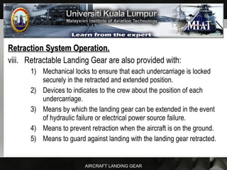 AIRCRAFT LANDING GEAR
Retraction System Operation.Retraction System Operation.
viii. Retractable Landing Gear are also provided with:
1) Mechanical locks to ensure that each undercarriage is locked
securely in the retracted and extended position.
2) Devices to indicates to the crew about the position of each
undercarriage.
3) Means by which the landing gear can be extended in the event
of hydraulic failure or electrical power source failure.
4) Means to prevent retraction when the aircraft is on the ground.
5) Means to guard against landing with the landing gear retracted.
 
