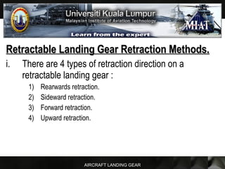 AIRCRAFT LANDING GEAR
Retractable Landing Gear Retraction Methods.Retractable Landing Gear Retraction Methods.
i. There are 4 types of retraction direction on a
retractable landing gear :
1) Rearwards retraction.
2) Sideward retraction.
3) Forward retraction.
4) Upward retraction.
 