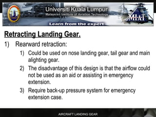 AIRCRAFT LANDING GEAR
Retracting Landing Gear.Retracting Landing Gear.
1) Rearward retraction:
1) Could be used on nose landing gear, tail gear and main
alighting gear.
2) The disadvantage of this design is that the airflow could
not be used as an aid or assisting in emergency
extension.
3) Require back-up pressure system for emergency
extension case.
 