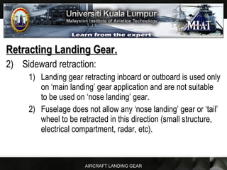 AIRCRAFT LANDING GEAR
Retracting Landing Gear.Retracting Landing Gear.
2) Sideward retraction:
1) Landing gear retracting inboard or outboard is used only
on ‘main landing’ gear application and are not suitable
to be used on ‘nose landing’ gear.
2) Fuselage does not allow any ‘nose landing’ gear or ‘tail’
wheel to be retracted in this direction (small structure,
electrical compartment, radar, etc).
 