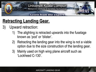 AIRCRAFT LANDING GEAR
Retracting Landing Gear.Retracting Landing Gear.
3) Upward retraction:
1) The alighting is retracted upwards into the fuselage
known as ‘pod’ or ‘blister’.
2) Retracting the landing gear into the wing is not a viable
option due to the size construction of the landing gear.
3) Mainly used on high wing plane aircraft such as
‘Lockheed C-130’.
 