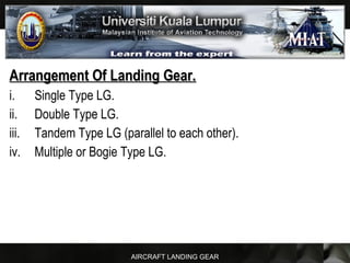 AIRCRAFT LANDING GEAR
Arrangement Of Landing Gear.Arrangement Of Landing Gear.
i. Single Type LG.
ii. Double Type LG.
iii. Tandem Type LG (parallel to each other).
iv. Multiple or Bogie Type LG.
 