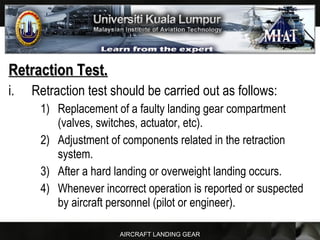 AIRCRAFT LANDING GEAR
Retraction Test.Retraction Test.
i. Retraction test should be carried out as follows:
1) Replacement of a faulty landing gear compartment
(valves, switches, actuator, etc).
2) Adjustment of components related in the retraction
system.
3) After a hard landing or overweight landing occurs.
4) Whenever incorrect operation is reported or suspected
by aircraft personnel (pilot or engineer).
 