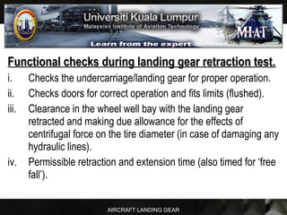 AIRCRAFT LANDING GEAR
Functional checks during landing gear retraction test.Functional checks during landing gear retraction test.
i. Checks the undercarriage/landing gear for proper operation.
ii. Checks doors for correct operation and fits limits (flushed).
iii. Clearance in the wheel well bay with the landing gear
retracted and making due allowance for the effects of
centrifugal force on the tire diameter (in case of damaging any
hydraulic lines).
iv. Permissible retraction and extension time (also timed for ‘free
fall’).
 