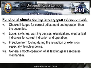 AIRCRAFT LANDING GEAR
Functional checks during landing gear retraction test.Functional checks during landing gear retraction test.
v. Checks linkages for correct adjustment and operation then
the securities.
vi. Locks, switches, warning devices, electrical and mechanical
indicators for correct indication and operation.
vii. Freedom from fouling during the retraction or extension
especially flexible pipeline.
viii. General smooth operation of all landing gear associates
mechanism.
 