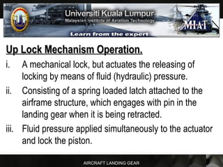AIRCRAFT LANDING GEAR
Up Lock Mechanism Operation.Up Lock Mechanism Operation.
i. A mechanical lock, but actuates the releasing of
locking by means of fluid (hydraulic) pressure.
ii. Consisting of a spring loaded latch attached to the
airframe structure, which engages with pin in the
landing gear when it is being retracted.
iii. Fluid pressure applied simultaneously to the actuator
and lock the piston.
 