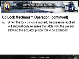 AIRCRAFT LANDING GEAR
Up Lock Mechanism Operation (continued)Up Lock Mechanism Operation (continued)
iv. When the lock piston is moved, the pressure applied
will automatically releases the latch from the pin and
allowing the actuator piston rod to be extended.
 
