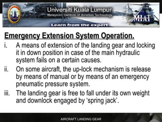 AIRCRAFT LANDING GEAR
Emergency Extension System Operation.Emergency Extension System Operation.
i. A means of extension of the landing gear and locking
it in down position in case of the main hydraulic
system fails on a certain causes.
ii. On some aircraft, the up-lock mechanism is release
by means of manual or by means of an emergency
pneumatic pressure system.
iii. The landing gear is free to fall under its own weight
and downlock engaged by ‘spring jack’.
 