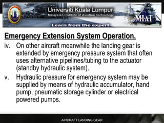 AIRCRAFT LANDING GEAR
Emergency Extension System Operation.Emergency Extension System Operation.
iv. On other aircraft meanwhile the landing gear is
extended by emergency pressure system that often
uses alternative pipelines/tubing to the actuator
(standby hydraulic system).
v. Hydraulic pressure for emergency system may be
supplied by means of hydraulic accumulator, hand
pump, pneumatic storage cylinder or electrical
powered pumps.
 