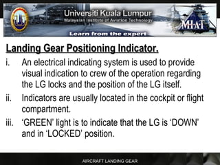 AIRCRAFT LANDING GEAR
Landing Gear Positioning Indicator.Landing Gear Positioning Indicator.
i. An electrical indicating system is used to provide
visual indication to crew of the operation regarding
the LG locks and the position of the LG itself.
ii. Indicators are usually located in the cockpit or flight
compartment.
iii. ‘GREEN’ light is to indicate that the LG is ‘DOWN’
and in ‘LOCKED’ position.
 