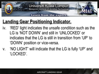 AIRCRAFT LANDING GEAR
Landing Gear Positioning Indicator.Landing Gear Positioning Indicator.
iv. ‘RED’ light indicates the unsafe condition such as the
LG is ‘NOT DOWN’ and still in ‘UNLOCKED’ or
indicates that the LG is still in transition from ‘UP’ to
‘DOWN’ position or vice-versa.
v. ‘NO LIGHT’ will indicate that the LG is fully ‘UP’ and
‘LOCKED’.
 