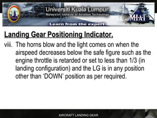 AIRCRAFT LANDING GEAR
Landing Gear Positioning Indicator.Landing Gear Positioning Indicator.
viii. The horns blow and the light comes on when the
airspeed decreases below the safe figure such as the
engine throttle is retarded or set to less than 1/3 (in
landing configuration) and the LG is in any position
other than ‘DOWN’ position as per required.
 