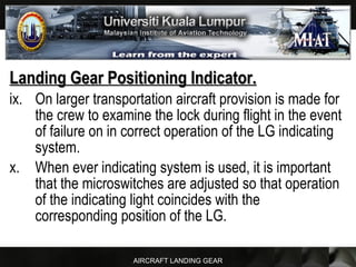 AIRCRAFT LANDING GEAR
Landing Gear Positioning Indicator.Landing Gear Positioning Indicator.
ix. On larger transportation aircraft provision is made for
the crew to examine the lock during flight in the event
of failure on in correct operation of the LG indicating
system.
x. When ever indicating system is used, it is important
that the microswitches are adjusted so that operation
of the indicating light coincides with the
corresponding position of the LG.
 