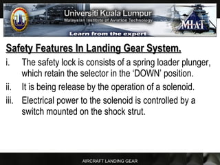 AIRCRAFT LANDING GEAR
Safety Features In Landing Gear System.Safety Features In Landing Gear System.
i. The safety lock is consists of a spring loader plunger,
which retain the selector in the ‘DOWN’ position.
ii. It is being release by the operation of a solenoid.
iii. Electrical power to the solenoid is controlled by a
switch mounted on the shock strut.
 