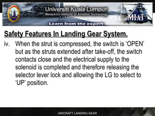 AIRCRAFT LANDING GEAR
Safety Features In Landing Gear System.Safety Features In Landing Gear System.
iv. When the strut is compressed, the switch is ‘OPEN’
but as the struts extended after take-off, the switch
contacts close and the electrical supply to the
solenoid is completed and therefore releasing the
selector lever lock and allowing the LG to select to
‘UP’ position.
 
