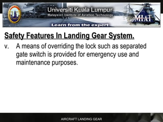 AIRCRAFT LANDING GEAR
Safety Features In Landing Gear System.Safety Features In Landing Gear System.
v. A means of overriding the lock such as separated
gate switch is provided for emergency use and
maintenance purposes.
 