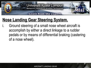 AIRCRAFT LANDING GEAR
Nose Landing Gear Steering System.Nose Landing Gear Steering System.
i. Ground steering of a small nose wheel aircraft is
accomplish by either a direct linkage to a rudder
pedals or by means of differential braking (castering
of a nose wheel).
 