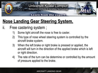 AIRCRAFT LANDING GEAR
Nose Landing Gear Steering System.Nose Landing Gear Steering System.
ii. Free castering system ;
1) Some light aircraft the nose is free to caster.
2) This type of nose wheel steering system is controlled by the
aircraft brake system.
3) When the left brake or right brake is pressed or applied, the
aircraft will turn in the direction of the applied brake which is left
or right direction.
4) The rate of the turn can be determine or controlled by the amount
of pressure applied to the brake.
 