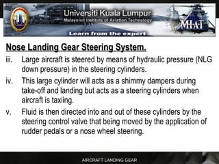 AIRCRAFT LANDING GEAR
Nose Landing Gear Steering System.Nose Landing Gear Steering System.
iii. Large aircraft is steered by means of hydraulic pressure (NLG
down pressure) in the steering cylinders.
iv. This large cylinder will acts as a shimmy dampers during
take-off and landing but acts as a steering cylinders when
aircraft is taxiing.
v. Fluid is then directed into and out of these cylinders by the
steering control valve that being moved by the application of
rudder pedals or a nose wheel steering.
 