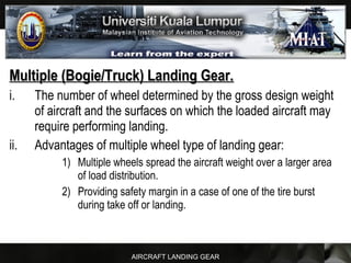 AIRCRAFT LANDING GEAR
Multiple (Bogie/Truck) Landing Gear.Multiple (Bogie/Truck) Landing Gear.
i. The number of wheel determined by the gross design weight
of aircraft and the surfaces on which the loaded aircraft may
require performing landing.
ii. Advantages of multiple wheel type of landing gear:
1) Multiple wheels spread the aircraft weight over a larger area
of load distribution.
2) Providing safety margin in a case of one of the tire burst
during take off or landing.
 
