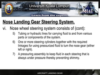 AIRCRAFT LANDING GEAR
Nose Landing Gear Steering System.Nose Landing Gear Steering System.
vi. Nose wheel steering system consists of (cont):
5) Tubing or hydraulic lines for carrying fluid to and from various
parts or components of the system.
6) One or more steering cylinders together with the required
linkages for using pressurized fluid to turn the nose gear (either
left or right).
7) A pressuring assembly to keep fluid in each steering that is
always under pressure thereby preventing shimmy.
 