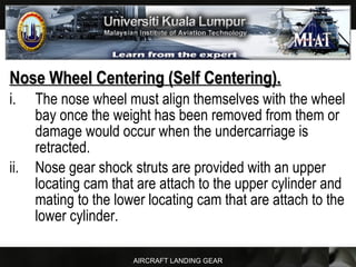 AIRCRAFT LANDING GEAR
Nose Wheel Centering (Self Centering).Nose Wheel Centering (Self Centering).
i. The nose wheel must align themselves with the wheel
bay once the weight has been removed from them or
damage would occur when the undercarriage is
retracted.
ii. Nose gear shock struts are provided with an upper
locating cam that are attach to the upper cylinder and
mating to the lower locating cam that are attach to the
lower cylinder.
 