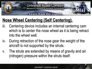 AIRCRAFT LANDING GEAR
Nose Wheel Centering (Self Centering).Nose Wheel Centering (Self Centering).
iii. Centering device includes an internal centering cam
which is to center the nose wheel as it is being retract
into the wheel well.
iv. During retraction of the nose gear the weight of the
aircraft is not supported by the struts.
v. The struts are extended by means of gravity and air
(nitrogen) pressure within the struts itself.
 