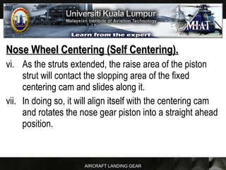 AIRCRAFT LANDING GEAR
Nose Wheel Centering (Self Centering).Nose Wheel Centering (Self Centering).
vi. As the struts extended, the raise area of the piston
strut will contact the slopping area of the fixed
centering cam and slides along it.
vii. In doing so, it will align itself with the centering cam
and rotates the nose gear piston into a straight ahead
position.
 