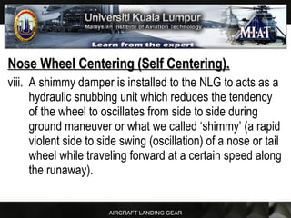 AIRCRAFT LANDING GEAR
Nose Wheel Centering (Self Centering).Nose Wheel Centering (Self Centering).
viii. A shimmy damper is installed to the NLG to acts as a
hydraulic snubbing unit which reduces the tendency
of the wheel to oscillates from side to side during
ground maneuver or what we called ‘shimmy’ (a rapid
violent side to side swing (oscillation) of a nose or tail
wheel while traveling forward at a certain speed along
the runaway).
 