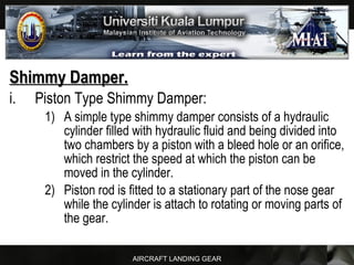 AIRCRAFT LANDING GEAR
Shimmy Damper.Shimmy Damper.
i. Piston Type Shimmy Damper:
1) A simple type shimmy damper consists of a hydraulic
cylinder filled with hydraulic fluid and being divided into
two chambers by a piston with a bleed hole or an orifice,
which restrict the speed at which the piston can be
moved in the cylinder.
2) Piston rod is fitted to a stationary part of the nose gear
while the cylinder is attach to rotating or moving parts of
the gear.
 