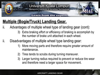 AIRCRAFT LANDING GEAR
Multiple (Bogie/Truck) Landing Gear.Multiple (Bogie/Truck) Landing Gear.
ii. Advantages of multiple wheel type of landing gear (cont):
3) Extra braking effort or efficiency of braking is accomplish by
the number of brake unit attached in each wheel.
ii. Disadvantages of multiple wheel type landing gear:
1) More moving parts and therefore require greater amount of
maintenance.
2) Tires tends to scrubs during turning maneuver.
3) Larger turning radius required to prevent or reduce tire wear
and therefore need a larger space for movement.
 