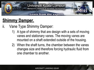 AIRCRAFT LANDING GEAR
Shimmy Damper.Shimmy Damper.
ii. Vane Type Shimmy Damper:
1) A type of shimmy that are design with a sets of moving
vanes and stationary vanes. The moving vanes are
mounted on a shaft extended outside of the housing.
2) When the shaft turns, the chamber between the vanes
changes size and therefore forcing hydraulic fluid from
one chamber to another.
 