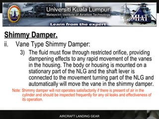 AIRCRAFT LANDING GEAR
Shimmy Damper.Shimmy Damper.
ii. Vane Type Shimmy Damper:
3) The fluid must flow through restricted orifice, providing
dampening effects to any rapid movement of the vanes
in the housing. The body or housing is mounted on a
stationary part of the NLG and the shaft lever is
connected to the movement turning part of the NLG and
automatically will move the vane in the shimmy damper.
Note: Shimmy damper will not operates satisfactorily if there is present of air in the
cylinder and should be inspected frequently for any oil leaks and effectiveness of
its operation.
 
