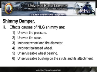 AIRCRAFT LANDING GEAR
Shimmy Damper.Shimmy Damper.
iii. Effects causes of NLG shimmy are:
1) Uneven tire pressure.
2) Uneven tire wear.
3) Incorrect wheel and tire diameter.
4) Incorrect balanced wheel.
5) Unserviceable wheel bearing.
6) Unserviceable bushing on the struts and its attachment.
 