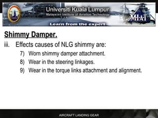 AIRCRAFT LANDING GEAR
Shimmy Damper.Shimmy Damper.
iii. Effects causes of NLG shimmy are:
7) Worn shimmy damper attachment.
8) Wear in the steering linkages.
9) Wear in the torque links attachment and alignment.
 