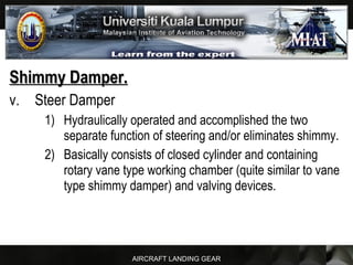 AIRCRAFT LANDING GEAR
Shimmy Damper.Shimmy Damper.
v. Steer Damper
1) Hydraulically operated and accomplished the two
separate function of steering and/or eliminates shimmy.
2) Basically consists of closed cylinder and containing
rotary vane type working chamber (quite similar to vane
type shimmy damper) and valving devices.
 