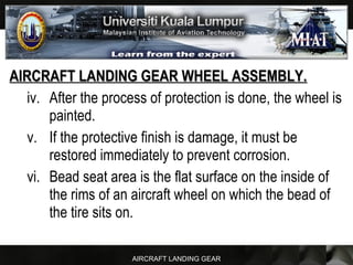 AIRCRAFT LANDING GEAR
AIRCRAFT LANDING GEAR WHEEL ASSEMBLY.AIRCRAFT LANDING GEAR WHEEL ASSEMBLY.
iv. After the process of protection is done, the wheel is
painted.
v. If the protective finish is damage, it must be
restored immediately to prevent corrosion.
vi. Bead seat area is the flat surface on the inside of
the rims of an aircraft wheel on which the bead of
the tire sits on.
 