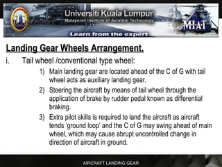 AIRCRAFT LANDING GEAR
Landing Gear Wheels Arrangement.Landing Gear Wheels Arrangement.
i. Tail wheel /conventional type wheel:
1) Main landing gear are located ahead of the C of G with tail
wheel acts as auxiliary landing gear.
2) Steering the aircraft by means of tail wheel through the
application of brake by rudder pedal known as differential
braking.
3) Extra pilot skills is required to land the aircraft as aircraft
tends ‘ground loop’ and the C of G may swing ahead of main
wheel, which may cause abrupt uncontrolled change in
direction of aircraft in ground.
 
