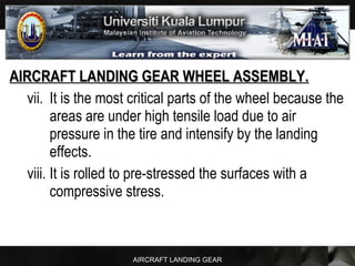 AIRCRAFT LANDING GEAR
AIRCRAFT LANDING GEAR WHEEL ASSEMBLY.AIRCRAFT LANDING GEAR WHEEL ASSEMBLY.
vii. It is the most critical parts of the wheel because the
areas are under high tensile load due to air
pressure in the tire and intensify by the landing
effects.
viii. It is rolled to pre-stressed the surfaces with a
compressive stress.
 